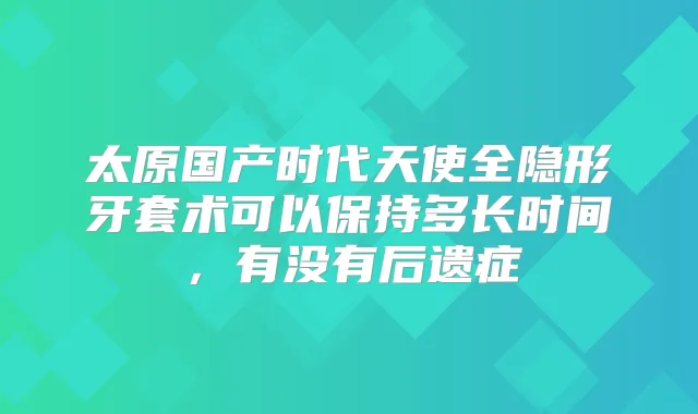 太原国产时代天使全隐形牙套术可以保持多长时间，有没有后遗症