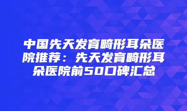 中国先天发育畸形耳朵医院推荐：先天发育畸形耳朵医院前50口碑汇总