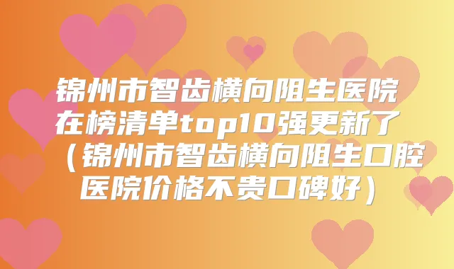 锦州市智齿横向阻生医院在榜清单top10强更新了(锦州市智齿横向阻生口腔医院价格不贵口碑好)