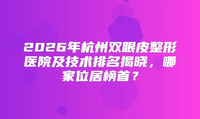 2026年杭州双眼皮整形医院及技术排名揭晓,哪家位居榜首?