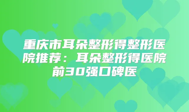 重庆市耳朵整形得整形医院推荐:耳朵整形得医院前30强口碑医