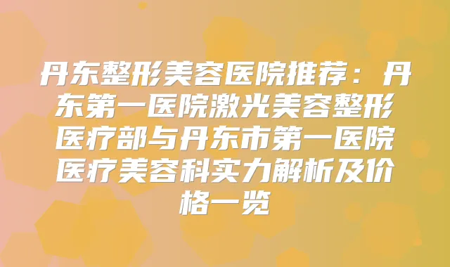 丹东整形美容医院推荐：丹东第一医院激光美容整形医疗部与丹东市第一医院医疗美容科实力解析及价格一览