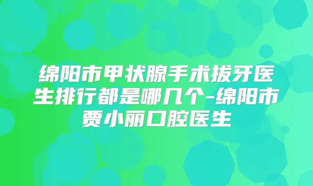 绵阳市甲状腺手术拔牙医生排行都是哪几个-绵阳市贾小丽口腔医生