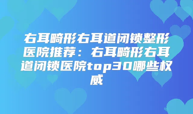 右耳畸形右耳道闭锁整形医院推荐：右耳畸形右耳道闭锁医院top30哪些