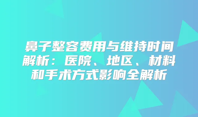 鼻子整容费用与维持时间解析：医院、地区、材料和手术方式影响全解析