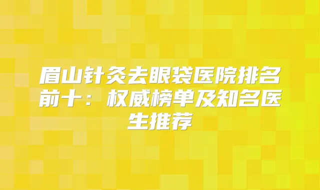 眉山针灸去眼袋医院排名前十：榜单及知名医生推荐