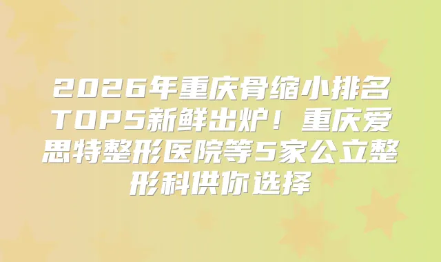 2026年重庆骨缩小排名TOP5新鲜出炉！重庆爱思特整形医院等5家公立整形科供你选择