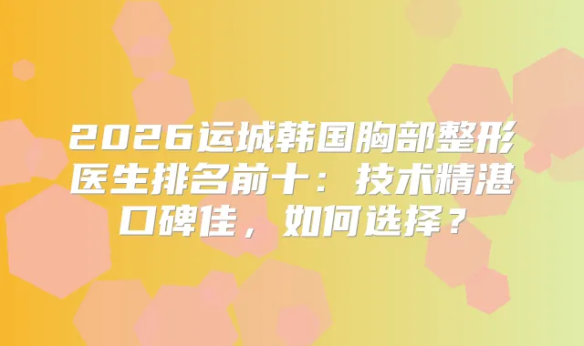 2026运城韩国胸部整形医生排名前十：技术精湛口碑佳，如何选择？
