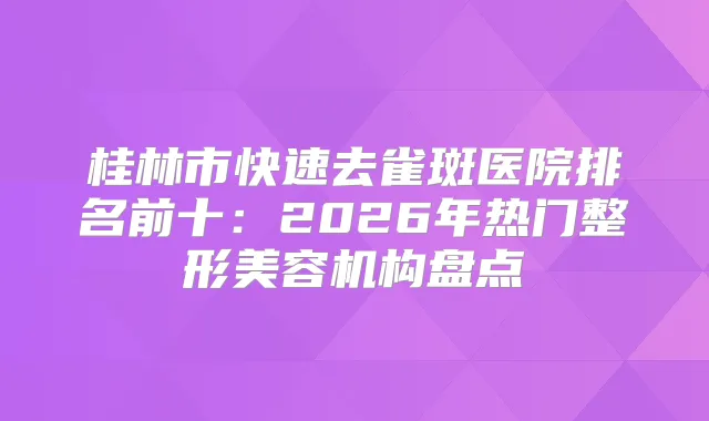 桂林市快速去雀斑医院排名前十：2026年热门整形美容机构盘点