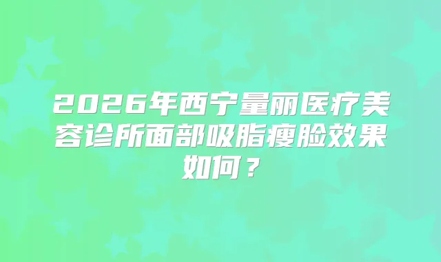 2026年西宁量丽医疗美容诊所面部吸脂瘦脸效果如何？