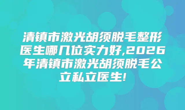 清镇市激光胡须脱毛整形医生哪几位实力好,2026年清镇市激光胡须脱毛公立私立医生!