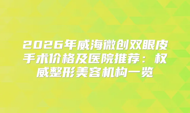 2026年威海微创双眼皮手术价格及医院推荐:整形美容机构一览