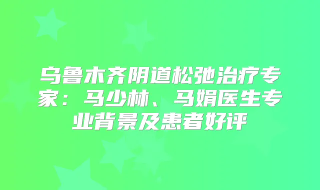 乌鲁木齐阴道松弛专家：马少林、马娟医生专业背景及患者好评