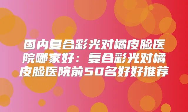 国内复合彩光对橘皮脸医院哪家好：复合彩光对橘皮脸医院前50名好好推荐