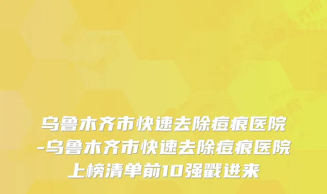 乌鲁木齐市快速去除痘痕医院-乌鲁木齐市快速去除痘痕医院上榜清单前10强戳进来
