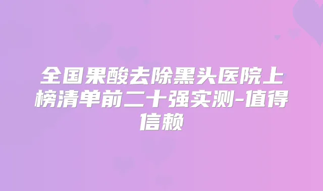 全国果酸去除黑头医院上榜清单前二十强实测-值得信赖