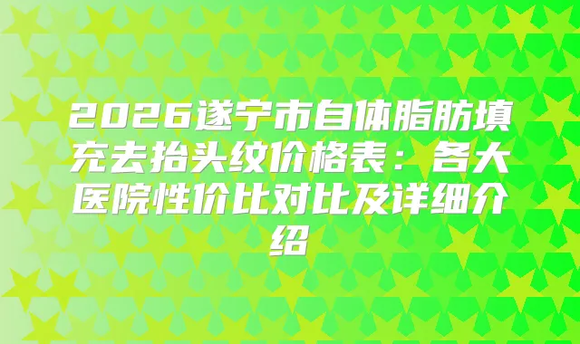 2026遂宁市自体脂肪填充去抬头纹价格表：各大医院性价比对比及详细介绍