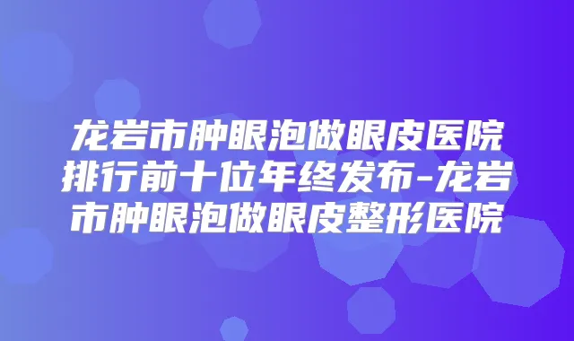 龙岩市肿眼泡做眼皮医院排行前十位年终发布-龙岩市肿眼泡做眼皮整形医院