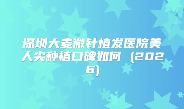 深圳大麦微针植发医院美人尖种植口碑如何 (2026)