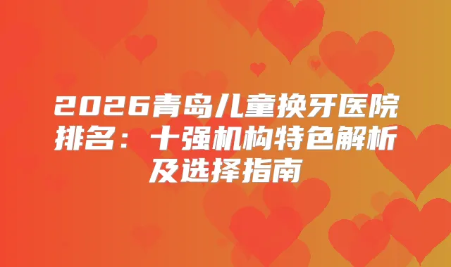 2026青岛儿童换牙医院排名:十强机构特色解析及选择指南