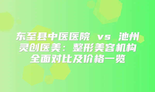 东至县中医医院 vs 池州灵创医美：整形美容机构全面对比及价格一览