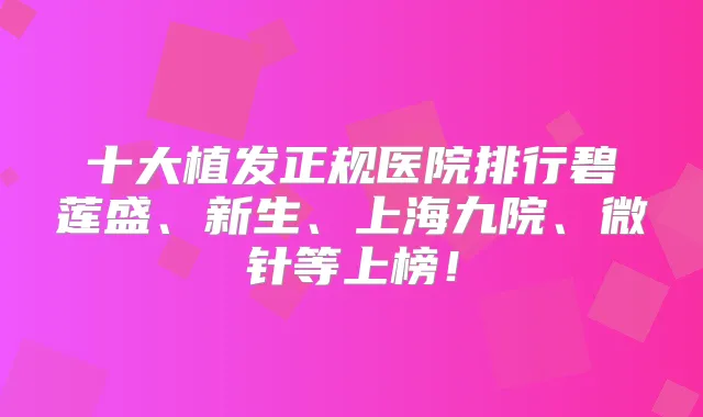 十大植发正规医院排行碧莲盛、新生、上海九院、微针等上榜！