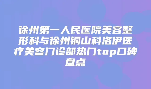 徐州第一人民医院美容整形科与徐州铜山科洛伊医疗美容门诊部热门top口碑盘点