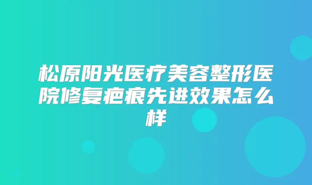 松原阳光医疗美容整形医院修复疤痕先进效果怎么样