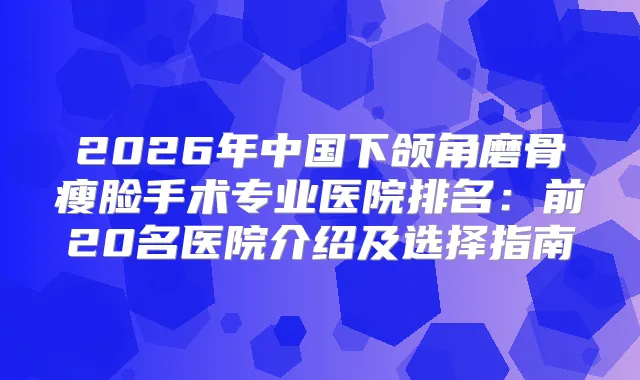 2026年中国下颌角磨骨瘦脸手术专业医院排名：前20名医院介绍及选择指南