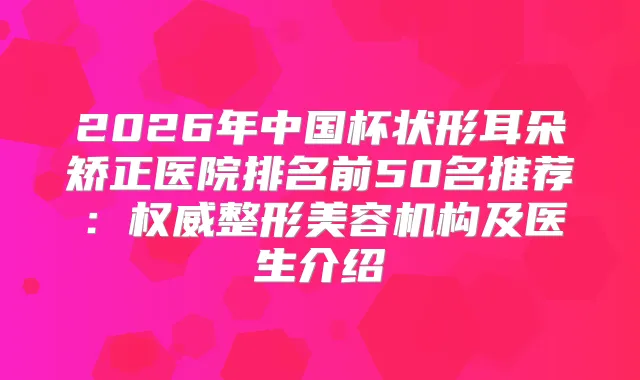 2026年中国杯状形耳朵矫正医院排名前50名推荐：整形美容机构及医生介绍