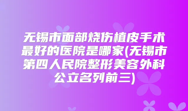 无锡市面部烧伤植皮手术好的医院是哪家(无锡市第四人民院整形美容外科公立名列前三)