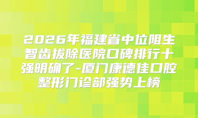 2026年福建省中位阻生智齿拔除医院口碑排行十强明确了-厦门康德佳口腔整形门诊部强势上榜