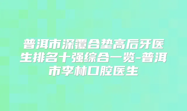 普洱市深覆合垫高后牙医生排名十强综合一览-普洱市李林口腔医生