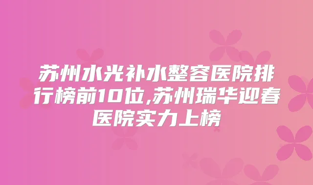 苏州水光补水整容医院排行榜前10位,苏州瑞华迎春医院实力上榜
