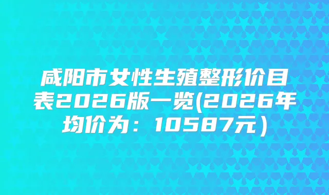 咸阳市女性生殖整形价目表2026版一览(2026年均价为：10587元）