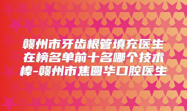 赣州市牙齿根管填充医生在榜名单前十名哪个技术棒-赣州市焦圆华口腔医生