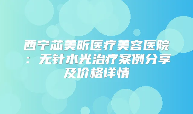 西宁芯美昕医疗美容医院:无针水光案例分享及价格详情