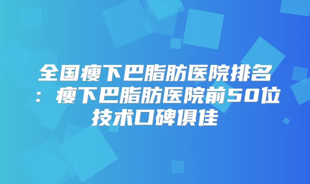 全国瘦下巴脂肪医院排名：瘦下巴脂肪医院前50位技术口碑俱佳