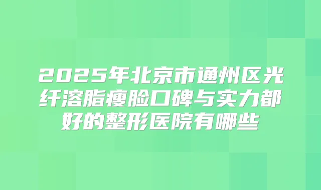 2025年北京市通州区光纤溶脂瘦脸口碑与实力都好的整形医院有哪些
