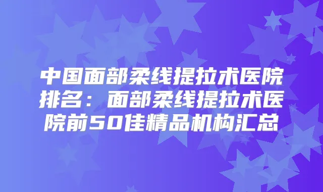 中国面部柔线提拉术医院排名:面部柔线提拉术医院前50佳精品机构汇总