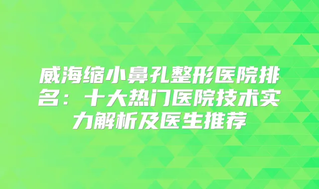 威海缩小鼻孔整形医院排名：十大热门医院技术实力解析及医生推荐