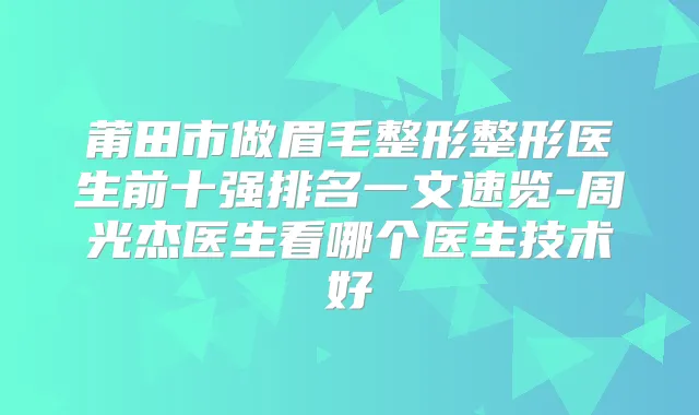 莆田市做眉毛整形整形医生前十强排名一文速览-周光杰医生看哪个医生技术好