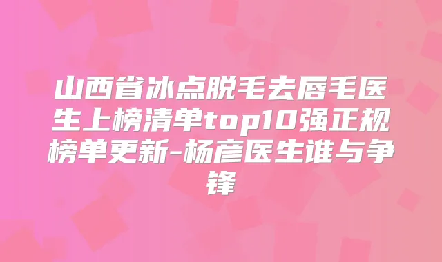 山西省冰点脱毛去唇毛医生上榜清单top10强正规榜单更新-杨彦医生谁与争锋