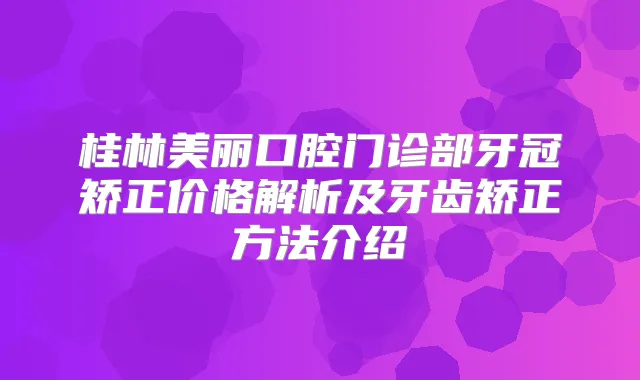 桂林美丽口腔门诊部牙冠矫正价格解析及牙齿矫正方法介绍