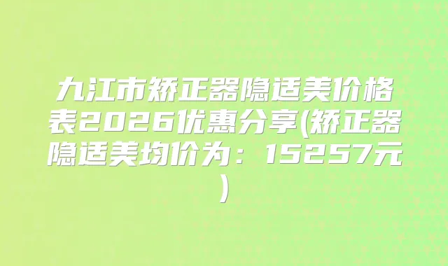 九江市矫正器隐适美价格表2026优惠分享(矫正器隐适美均价为:15257元)