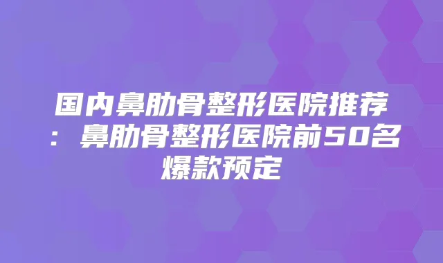 国内鼻肋骨整形医院推荐：鼻肋骨整形医院前50名爆款预定