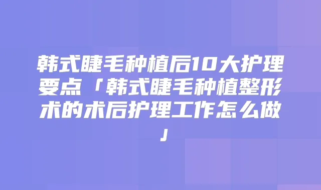 韩式睫毛种植后10大护理要点「韩式睫毛种植整形术的术后护理工作怎么做」