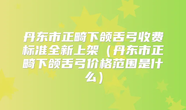 丹东市正畸下颌舌弓收费标准全新上架（丹东市正畸下颌舌弓价格范围是什么）