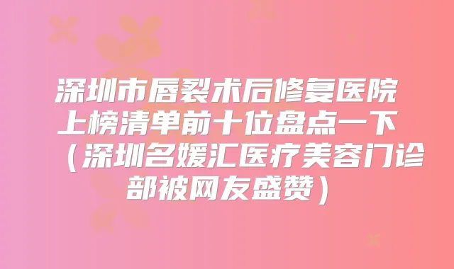 深圳市唇裂术后修复医院上榜清单前十位盘点一下(深圳名媛汇医疗美容门诊部被网友盛赞)