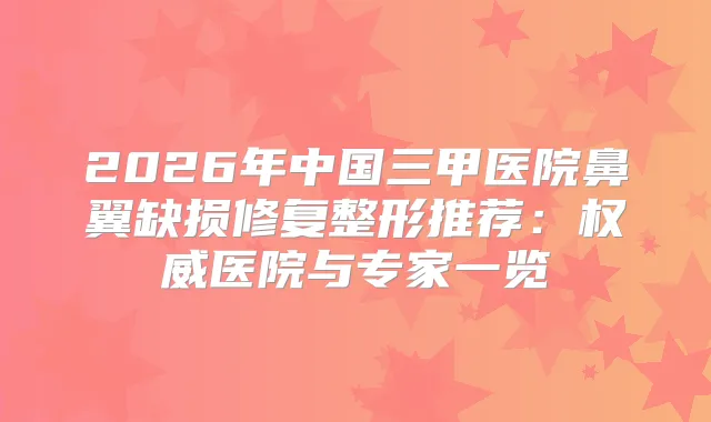2026年中国三甲医院鼻翼缺损修复整形推荐：医院与专家一览